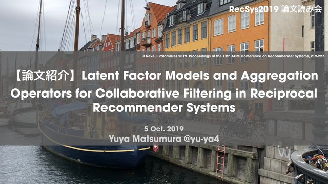 Yuya Matsumura @yu-ya4
ʲ࿦จ঺հʳLatent Factor Models and Aggregation
Operators for Collaborative Filtering in Reciprocal
Recommender Systems
RecSys2019 ࿦จಡΈձ
5 Oct. 2019
J Neve, I Palomares.2019. Proceedings of the 13th ACM Conference on Recommender Systems, 219-227.

