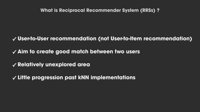 ✓ User-to-User recommendation (not User-to-Item recommendation)
✓ Aim to create good match between two users
✓ Relatively unexplored area
✓ Little progression past kNN implementations
What is Reciprocal Recommender System (RRSs) ?
