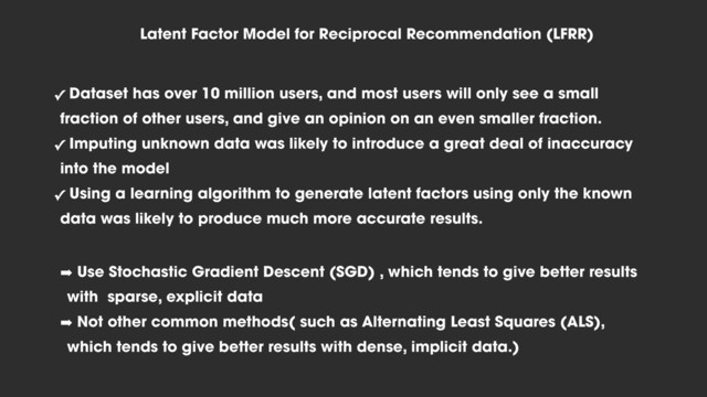 Latent Factor Model for Reciprocal Recommendation (LFRR)
✓ Dataset has over 10 million users, and most users will only see a small
fraction of other users, and give an opinion on an even smaller fraction.
✓ Imputing unknown data was likely to introduce a great deal of inaccuracy
into the model
✓ Using a learning algorithm to generate latent factors using only the known
data was likely to produce much more accurate results.
➡ Use Stochastic Gradient Descent (SGD) , which tends to give better results
with sparse, explicit data
➡ Not other common methods( such as Alternating Least Squares (ALS),
which tends to give better results with dense, implicit data.)
