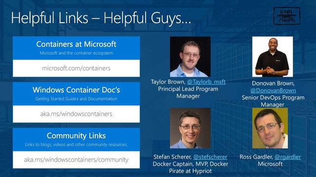 microsoft.com/containers
Microsoft and the container ecosystem
aka.ms/windowscontainers
Getting Started Guides and Documentation
aka.ms/windowscontainers/community
Links to blogs, videos and other community resources.
Taylor Brown, @Taylorb_msft
Principal Lead Program
Manager
Stefan Scherer, @stefscherer
Docker Captain, MVP, Docker
Pirate at Hypriot
Ross Gardler, @rgardler
Microsoft
Donovan Brown,
@DonovanBrown
Senior DevOps Program
Manager
