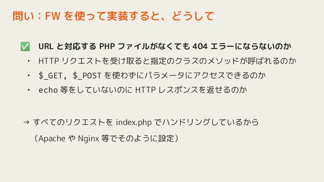 ✅ URL と対応する PHP ファイルがなくても 404 エラーにならないのか
• HTTP リクエストを受け取ると指定のクラスのメソッドが呼ばれるのか
• $_GET, $_POST を使わずにパラメータにアクセスできるのか
• echo 等をしていないのに HTTP レスポンスを返せるのか
→ すべてのリクエストを index.php でハンドリングしているから
　（Apache や Nginx 等でそのように設定）
問い：FW を使って実装すると、どうして
