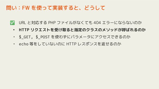 ✅ URL と対応する PHP ファイルがなくても 404 エラーにならないのか
• HTTP リクエストを受け取ると指定のクラスのメソッドが呼ばれるのか
• $_GET, $_POST を使わずにパラメータにアクセスできるのか
• echo 等をしていないのに HTTP レスポンスを返せるのか
問い：FW を使って実装すると、どうして
