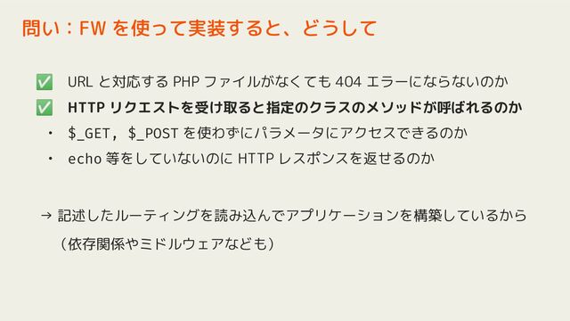 ✅ URL と対応する PHP ファイルがなくても 404 エラーにならないのか
✅ HTTP リクエストを受け取ると指定のクラスのメソッドが呼ばれるのか
• $_GET, $_POST を使わずにパラメータにアクセスできるのか
• echo 等をしていないのに HTTP レスポンスを返せるのか
→ 記述したルーティングを読み込んでアプリケーションを構築しているから
　（依存関係やミドルウェアなども）
問い：FW を使って実装すると、どうして
