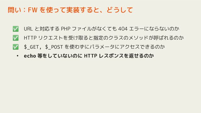 ✅ URL と対応する PHP ファイルがなくても 404 エラーにならないのか
✅ HTTP リクエストを受け取ると指定のクラスのメソッドが呼ばれるのか
✅ $_GET, $_POST を使わずにパラメータにアクセスできるのか
• echo 等をしていないのに HTTP レスポンスを返せるのか
問い：FW を使って実装すると、どうして
