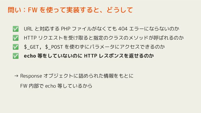 ✅ URL と対応する PHP ファイルがなくても 404 エラーにならないのか
✅ HTTP リクエストを受け取ると指定のクラスのメソッドが呼ばれるのか
✅ $_GET, $_POST を使わずにパラメータにアクセスできるのか
✅ echo 等をしていないのに HTTP レスポンスを返せるのか
→ Response オブジェクトに詰められた情報をもとに
　 FW 内部で echo 等しているから
問い：FW を使って実装すると、どうして
