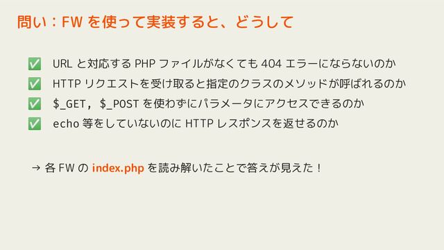 ✅ URL と対応する PHP ファイルがなくても 404 エラーにならないのか
✅ HTTP リクエストを受け取ると指定のクラスのメソッドが呼ばれるのか
✅ $_GET, $_POST を使わずにパラメータにアクセスできるのか
✅ echo 等をしていないのに HTTP レスポンスを返せるのか
→ 各 FW の index.php を読み解いたことで答えが見えた！
問い：FW を使って実装すると、どうして
