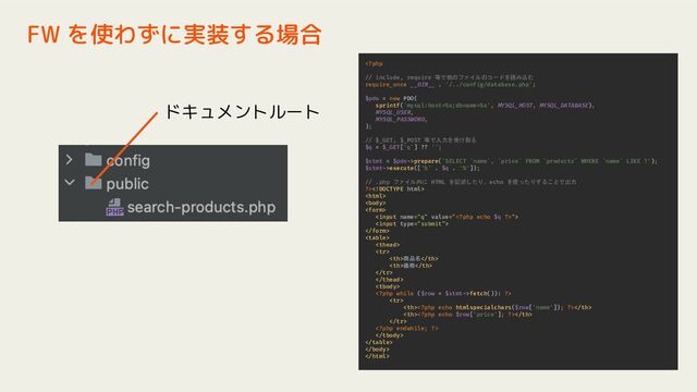 FW を使わずに実装する場合
prepare('SELECT `name`, `price` FROM `products` WHERE `name` LIKE ?');
$stmt->execute(['%' . $q . '%']);
// .php ファイル内に HTML を記述したり、echo を使ったりすることで出力
?>









商品名
価格



fetch()): ?>









ドキュメントルート
