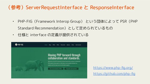 • PHP-FIG（Framework Interop Group） という団体によって PSR（PHP
Standard Recommendation）として定められているもの
• 仕様と interface の定義が提供されている
（参考）ServerRequestInterface と ResponseInterface
https://www.php-ﬁg.org/
https://github.com/php-ﬁg
