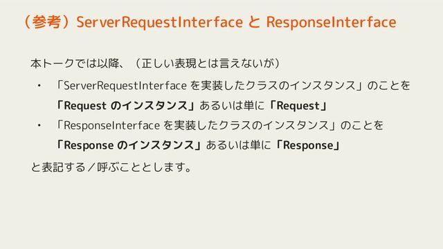 本トークでは以降、（正しい表現とは言えないが）
• 「ServerRequestInterface を実装したクラスのインスタンス」のことを
「Request のインスタンス」あるいは単に「Request」
• 「ResponseInterface を実装したクラスのインスタンス」のことを
「Response のインスタンス」あるいは単に「Response」
と表記する／呼ぶこととします。
（参考）ServerRequestInterface と ResponseInterface

