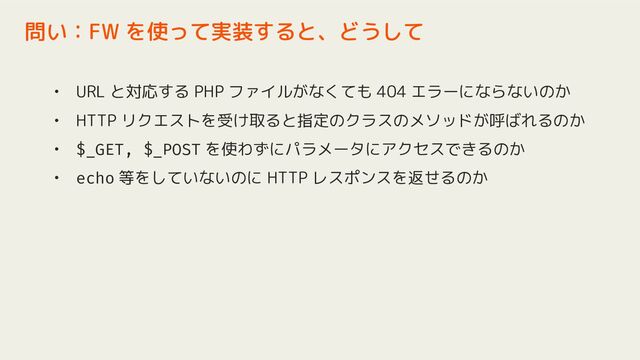 • URL と対応する PHP ファイルがなくても 404 エラーにならないのか
• HTTP リクエストを受け取ると指定のクラスのメソッドが呼ばれるのか
• $_GET, $_POST を使わずにパラメータにアクセスできるのか
• echo 等をしていないのに HTTP レスポンスを返せるのか
問い：FW を使って実装すると、どうして
