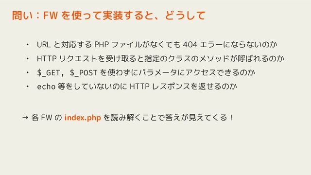 • URL と対応する PHP ファイルがなくても 404 エラーにならないのか
• HTTP リクエストを受け取ると指定のクラスのメソッドが呼ばれるのか
• $_GET, $_POST を使わずにパラメータにアクセスできるのか
• echo 等をしていないのに HTTP レスポンスを返せるのか
→ 各 FW の index.php を読み解くことで答えが見えてくる！
問い：FW を使って実装すると、どうして
