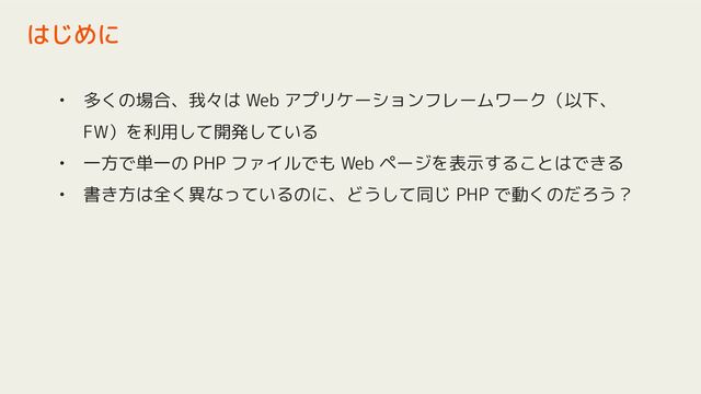 • 多くの場合、我々は Web アプリケーションフレームワーク（以下、
FW）を利用して開発している
• 一方で単一の PHP ファイルでも Web ページを表示することはできる
• 書き方は全く異なっているのに、どうして同じ PHP で動くのだろう？
はじめに
