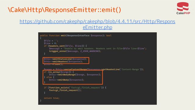 \Cake\Http\ResponseEmitter::emit()
https://github.com/cakephp/cakephp/blob/4.4.11/src/Http/Respons
eEmitter.php
public function emit(ResponseInterface $response): bool
{
$file = '';
$line = 0;
if (headers_sent($file, $line)) {
$message = "Unable to emit headers. Headers sent in file=$file line=$line";
trigger_error($message, E_USER_WARNING);
}
$this->emitStatusLine($response);
$this->emitHeaders($response);
$this->flush();
$range = $this->parseContentRange($response->getHeaderLine('Content-Range'));
if (is_array($range)) {
$this->emitBodyRange($range, $response);
} else {
$this->emitBody($response);
}
if (function_exists('fastcgi_finish_request')) {
fastcgi_finish_request();
}
return true;
}
