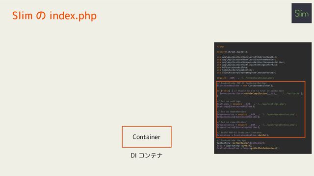 Slim の index.php
enableCompilation(__DIR__ . '/../var/cache');
}
// Set up settings
$settings = require __DIR__ . '/../app/settings.php';
$settings($containerBuilder);
// Set up dependencies
$dependencies = require __DIR__ . '/../app/dependencies.php';
$dependencies($containerBuilder);
// Set up repositories
$repositories = require __DIR__ . '/../app/repositories.php';
$repositories($containerBuilder);
// Build PHP-DI Container instance
$container = $containerBuilder->build();
// Instantiate the app
AppFactory::setContainer($container);
$app = AppFactory::create();
$callableResolver = $app->getCallableResolver();
Container
DI コンテナ
