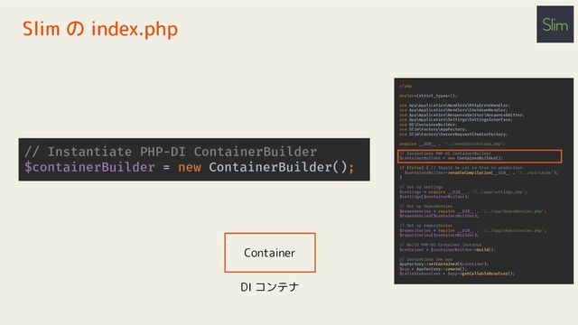 // Instantiate PHP-DI ContainerBuilder
$containerBuilder = new ContainerBuilder();
Slim の index.php
enableCompilation(__DIR__ . '/../var/cache');
}
// Set up settings
$settings = require __DIR__ . '/../app/settings.php';
$settings($containerBuilder);
// Set up dependencies
$dependencies = require __DIR__ . '/../app/dependencies.php';
$dependencies($containerBuilder);
// Set up repositories
$repositories = require __DIR__ . '/../app/repositories.php';
$repositories($containerBuilder);
// Build PHP-DI Container instance
$container = $containerBuilder->build();
// Instantiate the app
AppFactory::setContainer($container);
$app = AppFactory::create();
$callableResolver = $app->getCallableResolver();
Container
DI コンテナ
