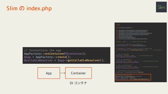 Slim の index.php
enableCompilation(__DIR__ . '/../var/cache');
}
// Set up settings
$settings = require __DIR__ . '/../app/settings.php';
$settings($containerBuilder);
// Set up dependencies
$dependencies = require __DIR__ . '/../app/dependencies.php';
$dependencies($containerBuilder);
// Set up repositories
$repositories = require __DIR__ . '/../app/repositories.php';
$repositories($containerBuilder);
// Build PHP-DI Container instance
$container = $containerBuilder->build();
// Instantiate the app
AppFactory::setContainer($container);
$app = AppFactory::create();
$callableResolver = $app->getCallableResolver();
// Instantiate the app
AppFactory::setContainer($container);
$app = AppFactory::create();
$callableResolver = $app->getCallableResolver();
App Container
DI コンテナ
