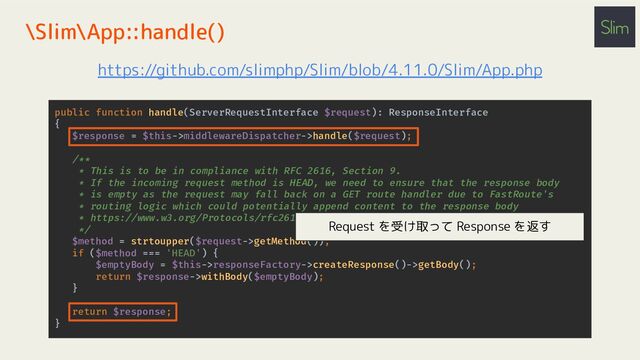 public function handle(ServerRequestInterface $request): ResponseInterface
{
$response = $this->middlewareDispatcher->handle($request);
/**
* This is to be in compliance with RFC 2616, Section 9.
* If the incoming request method is HEAD, we need to ensure that the response body
* is empty as the request may fall back on a GET route handler due to FastRoute's
* routing logic which could potentially append content to the response body
* https://www.w3.org/Protocols/rfc2616/rfc2616-sec9.html#sec9.4
*/
$method = strtoupper($request->getMethod());
if ($method === 'HEAD') {
$emptyBody = $this->responseFactory->createResponse()->getBody();
return $response->withBody($emptyBody);
}
return $response;
}
\Slim\App::handle()
https://github.com/slimphp/Slim/blob/4.11.0/Slim/App.php
Request を受け取って Response を返す
