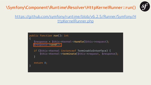 \Symfony\Component\Runtime\Resolver\HttpKernelRunner::run()
https://github.com/symfony/runtime/blob/v6.2.5/Runner/Symfony/H
ttpKernelRunner.php
public function run(): int
{
$response = $this->kernel->handle($this->request);
$response->send();
if ($this->kernel instanceof TerminableInterface) {
$this->kernel->terminate($this->request, $response);
}
return 0;
}
