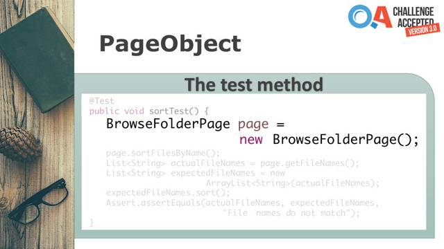 PageObject
The test method
@Test
public void sortTest() {
BrowseFolderPage page =
new BrowseFolderPage();
page.sortFilesByName();
List actualFileNames = page.getFileNames();
List expectedFileNames = new
ArrayList(actualFileNames);
expectedFileNames.sort();
Assert.assertEquals(actualFileNames, expectedFileNames,
"File names do not match");
}
