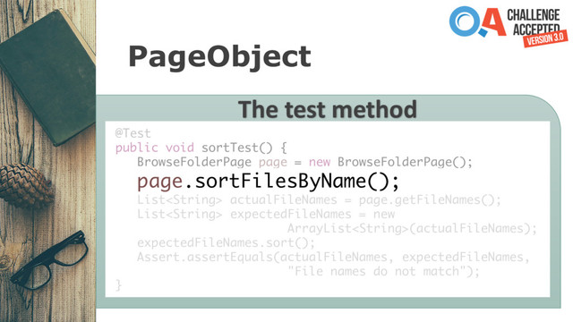 PageObject
The test method
@Test
public void sortTest() {
BrowseFolderPage page = new BrowseFolderPage();
page.sortFilesByName();
List actualFileNames = page.getFileNames();
List expectedFileNames = new
ArrayList(actualFileNames);
expectedFileNames.sort();
Assert.assertEquals(actualFileNames, expectedFileNames,
"File names do not match");
}
