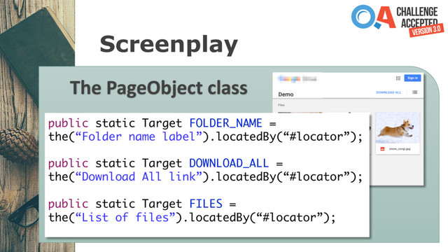 Screenplay
The PageObject class
public static Target FOLDER_NAME =
the(“Folder name label”).locatedBy(“#locator”);
public static Target DOWNLOAD_ALL =
the(“Download All link”).locatedBy(“#locator”);
public static Target FILES =
the(“List of files”).locatedBy(“#locator”);
