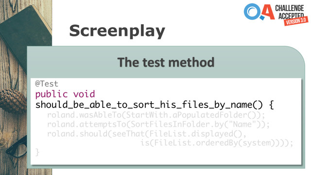 Screenplay
The test method
@Test
public void
should_be_able_to_sort_his_files_by_name() {
roland.wasAbleTo(StartWith.aPopulatedFolder());
roland.attemptsTo(SortFilesInFolder.by("Name"));
roland.should(seeThat(FileList.displayed(),
is(FileList.orderedBy(system))));
}
