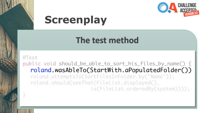 Screenplay
The test method
@Test
public void should_be_able_to_sort_his_files_by_name() {
roland.wasAbleTo(StartWith.aPopulatedFolder())
roland.attemptsTo(SortFilesInFolder.by("Name"));
roland.should(seeThat(FileList.displayed(),
is(FileList.orderedBy(system))));
}
