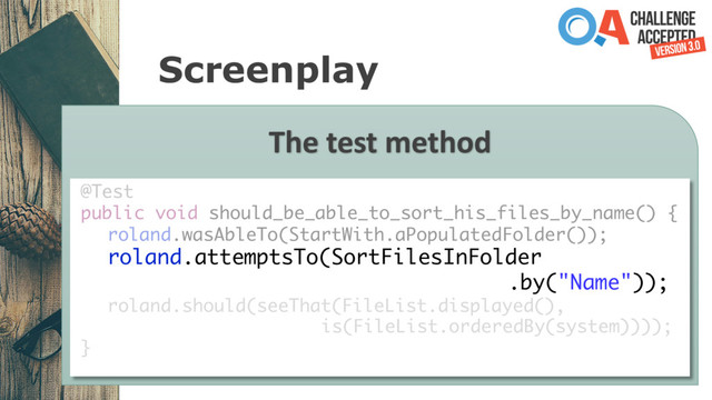 Screenplay
The test method
@Test
public void should_be_able_to_sort_his_files_by_name() {
roland.wasAbleTo(StartWith.aPopulatedFolder());
roland.attemptsTo(SortFilesInFolder
.by("Name"));
roland.should(seeThat(FileList.displayed(),
is(FileList.orderedBy(system))));
}
