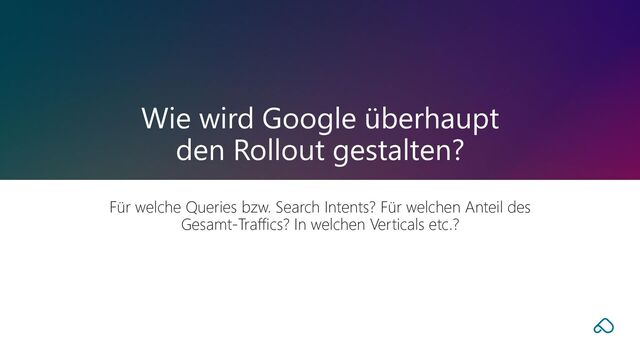 Für welche Queries bzw. Search Intents? Für welchen Anteil des
Gesamt-Traffics? In welchen Verticals etc.?
Wie wird Google überhaupt
den Rollout gestalten?
