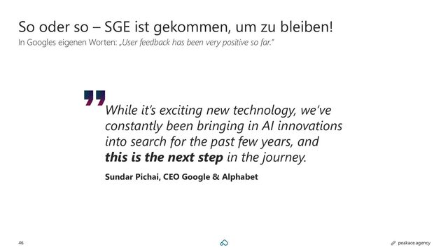 46 peakace.agency
So oder so – SGE ist gekommen, um zu bleiben!
In Googles eigenen Worten: „User feedback has been very positive so far.”
While it’s exciting new technology, we’ve
constantly been bringing in AI innovations
into search for the past few years, and
this is the next step in the journey.
Sundar Pichai, CEO Google & Alphabet
