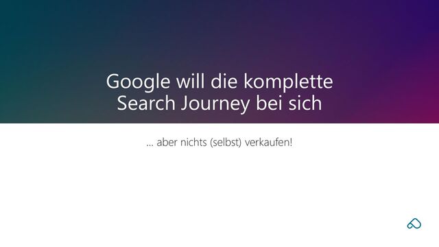 … aber nichts (selbst) verkaufen!
Google will die komplette
Search Journey bei sich
