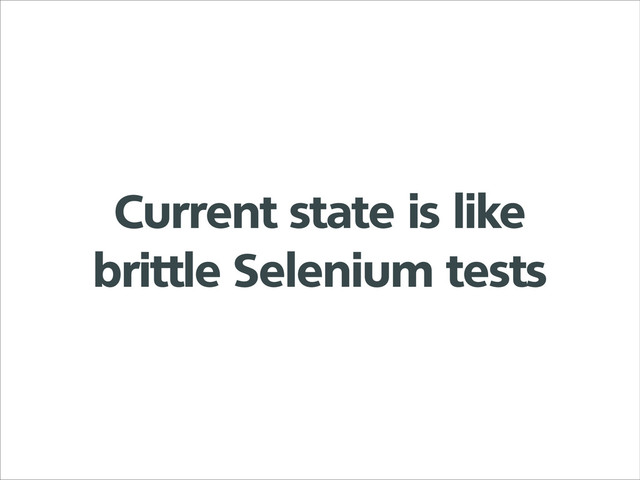 Current state is like
brittle Selenium tests

