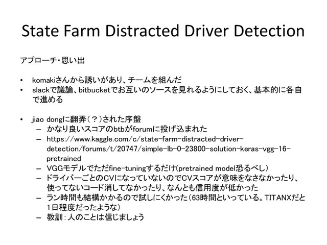 State Farm Distracted Driver Detection
アプローチ・思い出
• komakiさんから誘いがあり、チームを組んだ
• slackで議論、bitbucketでお互いのソースを見れるようにしておく、基本的に各自
で進める
• jiao dongに翻弄（？）された序盤
– かなり良いスコアのbtbがforumに投げ込まれた
– https://www.kaggle.com/c/state-farm-distracted-driver-
detection/forums/t/20747/simple-lb-0-23800-solution-keras-vgg-16-
pretrained
– VGGモデルでただfine-tuningするだけ(pretrained model恐るべし）
– ドライバーごとのCVになっていないのでCVスコアが意味をなさなかったり、
使ってないコード消してなかったり、なんとも信用度が低かった
– ラン時間も結構かかるので試しにくかった（63時間といっている。TITANXだと
1日程度だったような）
– 教訓：人のことは信じましょう
