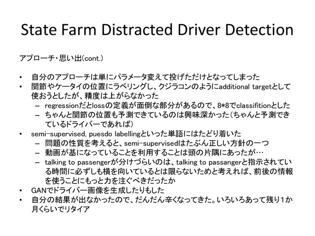 State Farm Distracted Driver Detection
アプローチ・思い出(cont.)
• 自分のアプローチは単にパラメータ変えて投げただけとなってしまった
• 関節やケータイの位置にラベリングし、クジラコンのようにadditional targetとして
使おうとしたが、精度は上がらなかった
– regressionだとlossの定義が面倒な部分があるので、8*8でclassifitionとした
– ちゃんと関節の位置も予測できているのは興味深かった（ちゃんと予測でき
ているドライバーであれば）
• semi-supervised, puesdo labellingといった単語にはたどり着いた
– 問題の性質を考えると、semi-supervisedはたぶん正しい方針の一つ
– 動画が基になっていることを利用することは頭の片隅にあったが…
– talking to passengerが分けづらいのは、talking to passangerと指示されてい
る時間に必ずしも横を向いているとは限らないためと考えれば、前後の情報
を使うことにもっと力を注ぐべきだったか
• GANでドライバー画像を生成したりもした
• 自分の結果が出なかったので、だんだん辛くなってきた。いろいろあって残り１か
月くらいでリタイア
