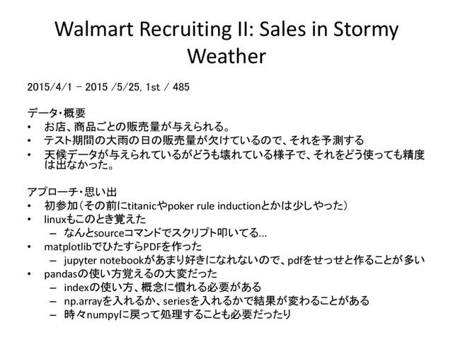 Walmart Recruiting II: Sales in Stormy
Weather
2015/4/1 – 2015 /5/25, 1st / 485
データ・概要
• お店、商品ごとの販売量が与えられる。
• テスト期間の大雨の日の販売量が欠けているので、それを予測する
• 天候データが与えられているがどうも壊れている様子で、それをどう使っても精度
は出なかった。
アプローチ・思い出
• 初参加（その前にtitanicやpoker rule inductionとかは少しやった）
• linuxもこのとき覚えた
– なんとsourceコマンドでスクリプト叩いてる...
• matplotlibでひたすらPDFを作った
– jupyter notebookがあまり好きになれないので、pdfをせっせと作ることが多い
• pandasの使い方覚えるの大変だった
– indexの使い方、概念に慣れる必要がある
– np.arrayを入れるか、seriesを入れるかで結果が変わることがある
– 時々numpyに戻って処理することも必要だったり
