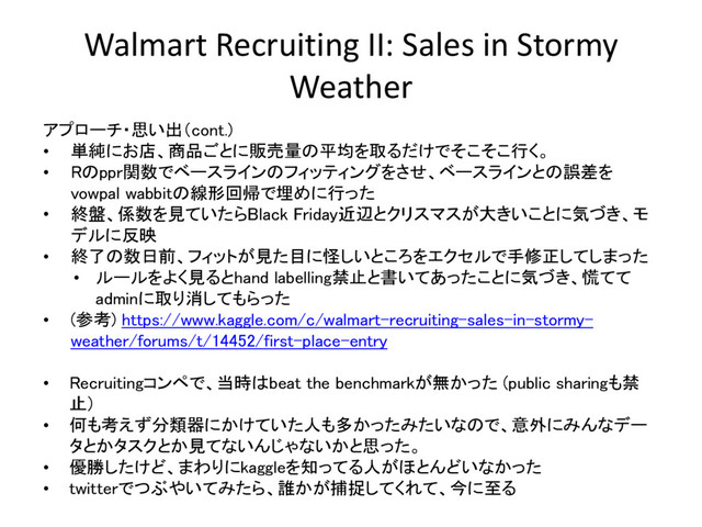 Walmart Recruiting II: Sales in Stormy
Weather
アプローチ・思い出（cont.)
• 単純にお店、商品ごとに販売量の平均を取るだけでそこそこ行く。
• Rのppr関数でベースラインのフィッティングをさせ、ベースラインとの誤差を
vowpal wabbitの線形回帰で埋めに行った
• 終盤、係数を見ていたらBlack Friday近辺とクリスマスが大きいことに気づき、モ
デルに反映
• 終了の数日前、フィットが見た目に怪しいところをエクセルで手修正してしまった
• ルールをよく見るとhand labelling禁止と書いてあったことに気づき、慌てて
adminに取り消してもらった
• (参考) https://www.kaggle.com/c/walmart-recruiting-sales-in-stormy-
weather/forums/t/14452/first-place-entry
• Recruitingコンペで、当時はbeat the benchmarkが無かった (public sharingも禁
止）
• 何も考えず分類器にかけていた人も多かったみたいなので、意外にみんなデー
タとかタスクとか見てないんじゃないかと思った。
• 優勝したけど、まわりにkaggleを知ってる人がほとんどいなかった
• twitterでつぶやいてみたら、誰かが捕捉してくれて、今に至る
