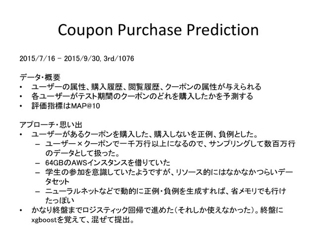 Coupon Purchase Prediction
2015/7/16 – 2015/9/30, 3rd/1076
データ・概要
• ユーザーの属性、購入履歴、閲覧履歴、クーポンの属性が与えられる
• 各ユーザーがテスト期間のクーポンのどれを購入したかを予測する
• 評価指標はMAP@10
アプローチ・思い出
• ユーザーがあるクーポンを購入した、購入しないを正例、負例とした。
– ユーザー×クーポンで一千万行以上になるので、サンプリングして数百万行
のデータとして扱った。
– 64GBのAWSインスタンスを借りていた
– 学生の参加を意識していたようですが、リソース的にはなかなかつらいデー
タセット
– ニューラルネットなどで動的に正例・負例を生成すれば、省メモリでも行け
たっぽい
• かなり終盤までロジスティック回帰で進めた（それしか使えなかった）。終盤に
xgboostを覚えて、混ぜて提出。
