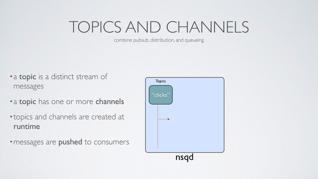 TOPICS AND CHANNELS
•a topic is a distinct stream of
messages	

•a topic has one or more channels	

•topics and channels are created at
runtime	

•messages are pushed to consumers
combine pubsub, distribution, and queueing
nsqd
“clicks”
Topics
