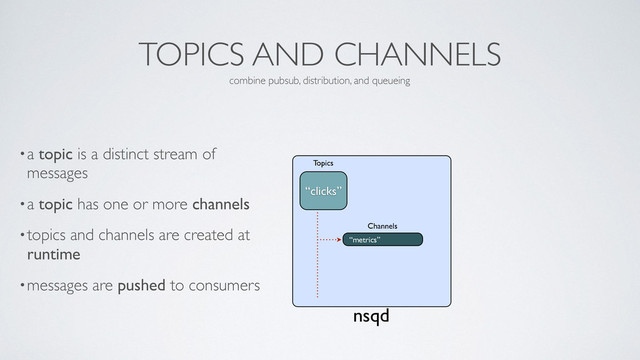 TOPICS AND CHANNELS
•a topic is a distinct stream of
messages	

•a topic has one or more channels	

•topics and channels are created at
runtime	

•messages are pushed to consumers
combine pubsub, distribution, and queueing
nsqd
“metrics”
Channels
“clicks”
Topics
