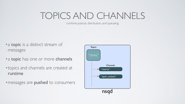 TOPICS AND CHANNELS
•a topic is a distinct stream of
messages	

•a topic has one or more channels	

•topics and channels are created at
runtime	

•messages are pushed to consumers
combine pubsub, distribution, and queueing
nsqd
“metrics”
Channels
“clicks”
Topics
“spam_analysis”
