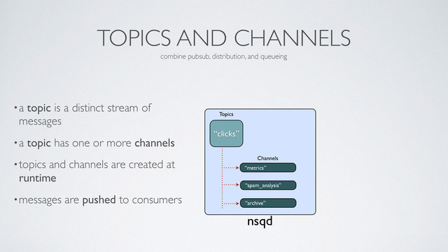 TOPICS AND CHANNELS
•a topic is a distinct stream of
messages	

•a topic has one or more channels	

•topics and channels are created at
runtime	

•messages are pushed to consumers
combine pubsub, distribution, and queueing
nsqd
“metrics”
Channels
“clicks”
Topics
“spam_analysis”
“archive”
