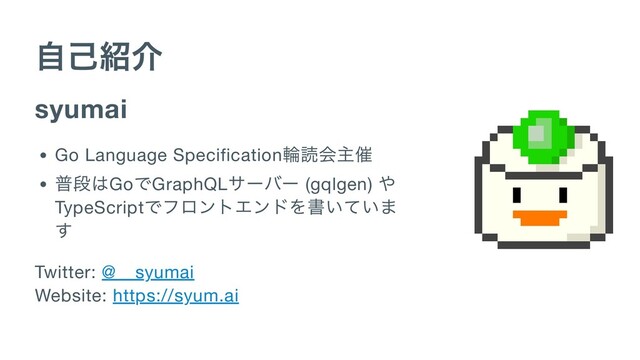 自己紹介
syumai
Go Language Specification
輪読会主催
普段はGo
でGraphQL
サーバー (gqlgen)
や
TypeScript
でフロントエンドを書いていま
す
Twitter: @__syumai

Website: https://syum.ai
