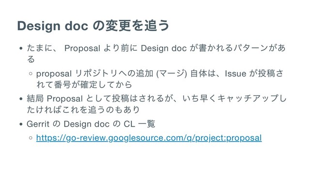 Design doc
の変更を追う
たまに、 Proposal
より前に Design doc
が書かれるパターンがあ
る
proposal
リポジトリへの追加 (
マージ)
自体は、Issue
が投稿さ
れて番号が確定してから
結局 Proposal
として投稿はされるが、いち早くキャッチアップし
たければこれを追うのもあり
Gerrit
の Design doc
の CL
一覧
https://go-review.googlesource.com/q/project:proposal
