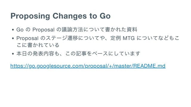 Proposing Changes to Go
Go
の Proposal
の議論方法について書かれた資料
Proposal
のステージ遷移についてや、定例 MTG
についてなどもこ
こに書かれている
本日の発表内容も、この記事をベースにしています
https://go.googlesource.com/proposal/+/master/README.md
