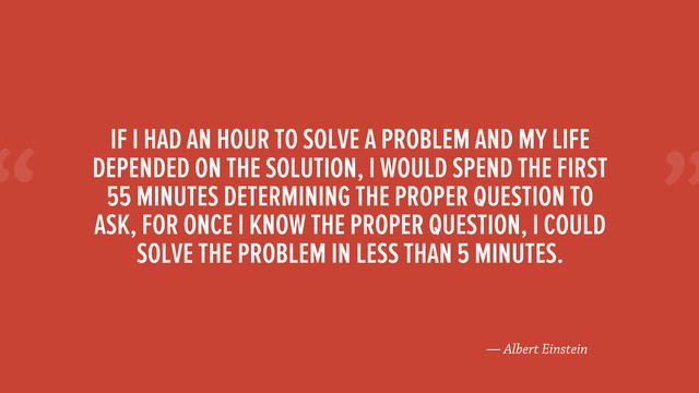 “
— Albert Einstein
IF I HAD AN HOUR TO SOLVE A PROBLEM AND MY LIFE
DEPENDED ON THE SOLUTION, I WOULD SPEND THE FIRST
55 MINUTES DETERMINING THE PROPER QUESTION TO
ASK, FOR ONCE I KNOW THE PROPER QUESTION, I COULD
SOLVE THE PROBLEM IN LESS THAN 5 MINUTES.
