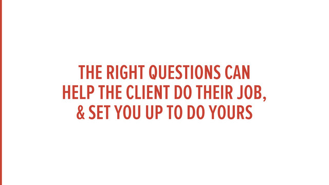 THE RIGHT QUESTIONS CAN
HELP THE CLIENT DO THEIR JOB,
& SET YOU UP TO DO YOURS
