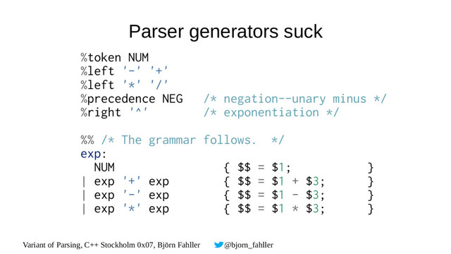 Variant of Parsing, C++ Stockholm 0x07, Björn Fahller @bjorn_fahller
Parser generators suck
%token NUM
%left '-' '+'
%left '*' '/'
%precedence NEG /* negation--unary minus */
%right '^' /* exponentiation */
%% /* The grammar follows. */
exp:
NUM { $$ = $1; }
| exp '+' exp { $$ = $1 + $3; }
| exp '-' exp { $$ = $1 - $3; }
| exp '*' exp { $$ = $1 * $3; }
