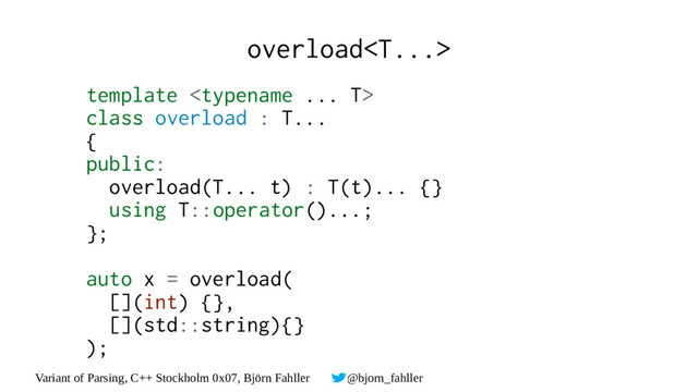Variant of Parsing, C++ Stockholm 0x07, Björn Fahller @bjorn_fahller
overload
template 
class overload : T...
{
public:
overload(T... t) : T(t)... {}
using T::operator()...;
};
auto x = overload(
[](int) {},
[](std::string){}
);

