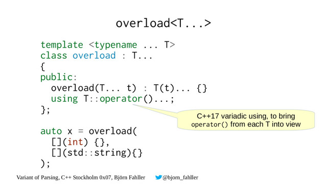 Variant of Parsing, C++ Stockholm 0x07, Björn Fahller @bjorn_fahller
overload
template 
class overload : T...
{
public:
overload(T... t) : T(t)... {}
using T::operator()...;
};
auto x = overload(
[](int) {},
[](std::string){}
);
C++17 variadic using, to bring
operator() from each T into view
