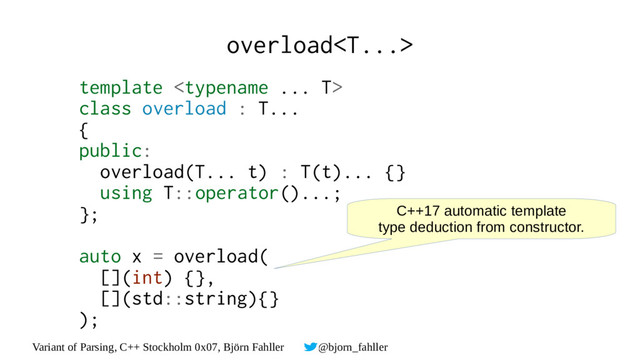 Variant of Parsing, C++ Stockholm 0x07, Björn Fahller @bjorn_fahller
overload
template 
class overload : T...
{
public:
overload(T... t) : T(t)... {}
using T::operator()...;
};
auto x = overload(
[](int) {},
[](std::string){}
);
C++17 automatic template
type deduction from constructor.
